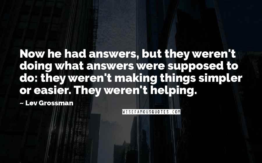 Lev Grossman Quotes: Now he had answers, but they weren't doing what answers were supposed to do: they weren't making things simpler or easier. They weren't helping.