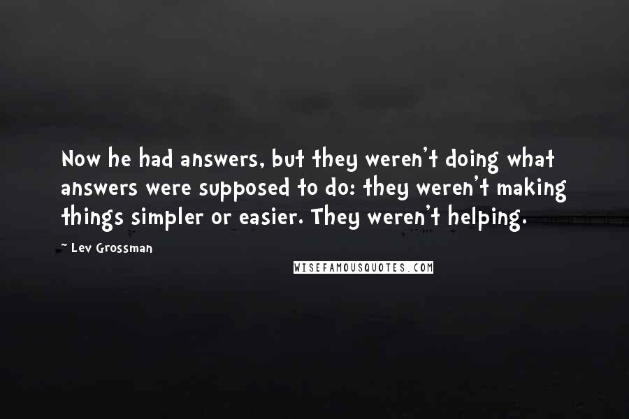 Lev Grossman Quotes: Now he had answers, but they weren't doing what answers were supposed to do: they weren't making things simpler or easier. They weren't helping.