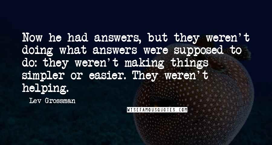 Lev Grossman Quotes: Now he had answers, but they weren't doing what answers were supposed to do: they weren't making things simpler or easier. They weren't helping.