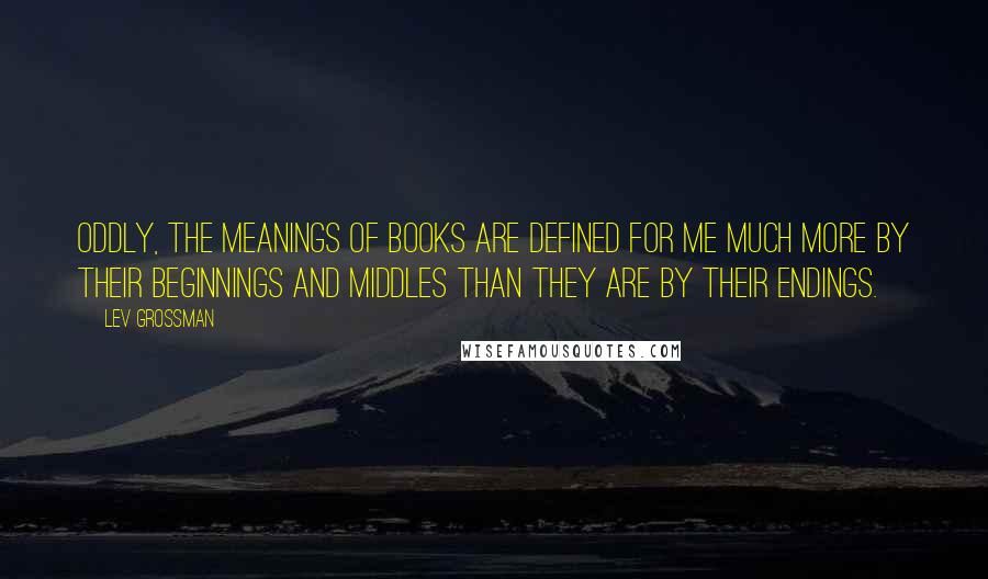 Lev Grossman Quotes: Oddly, the meanings of books are defined for me much more by their beginnings and middles than they are by their endings.