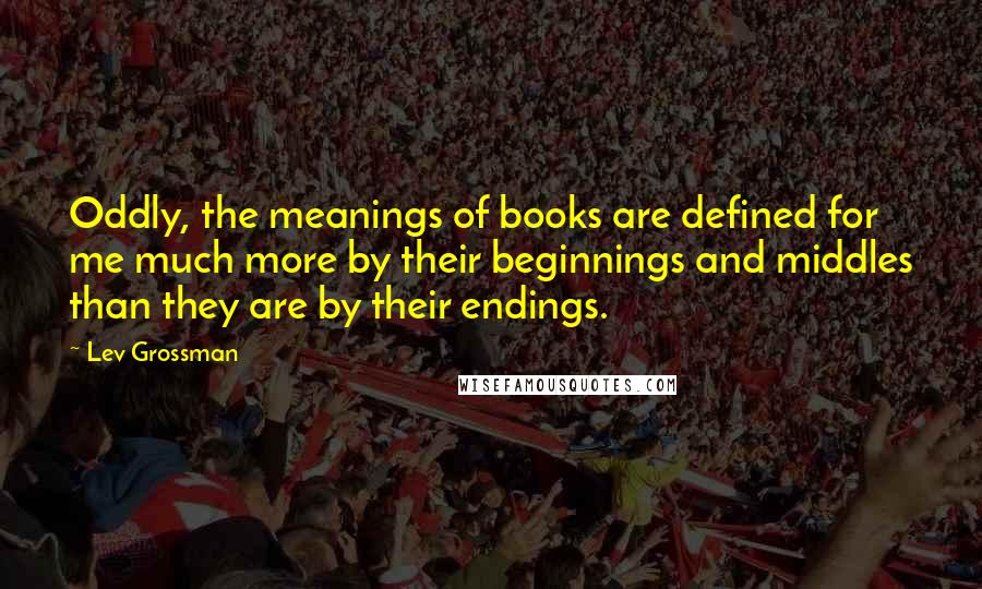 Lev Grossman Quotes: Oddly, the meanings of books are defined for me much more by their beginnings and middles than they are by their endings.