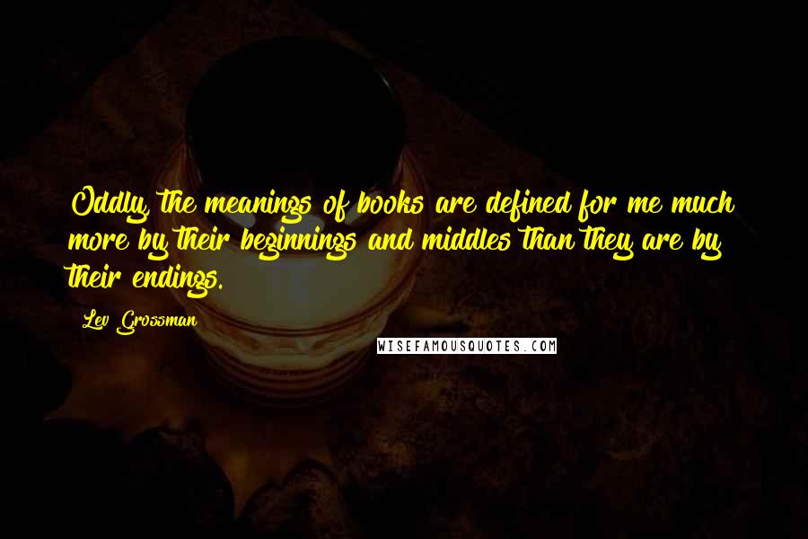 Lev Grossman Quotes: Oddly, the meanings of books are defined for me much more by their beginnings and middles than they are by their endings.