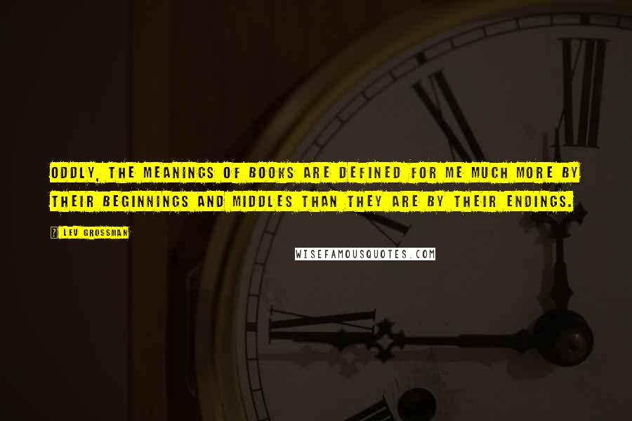 Lev Grossman Quotes: Oddly, the meanings of books are defined for me much more by their beginnings and middles than they are by their endings.