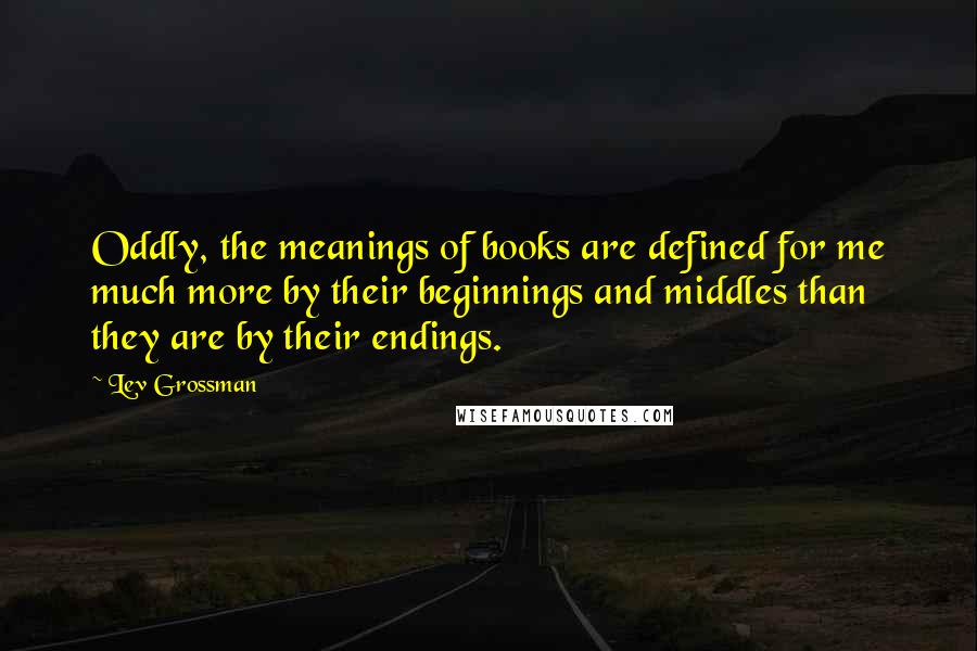 Lev Grossman Quotes: Oddly, the meanings of books are defined for me much more by their beginnings and middles than they are by their endings.