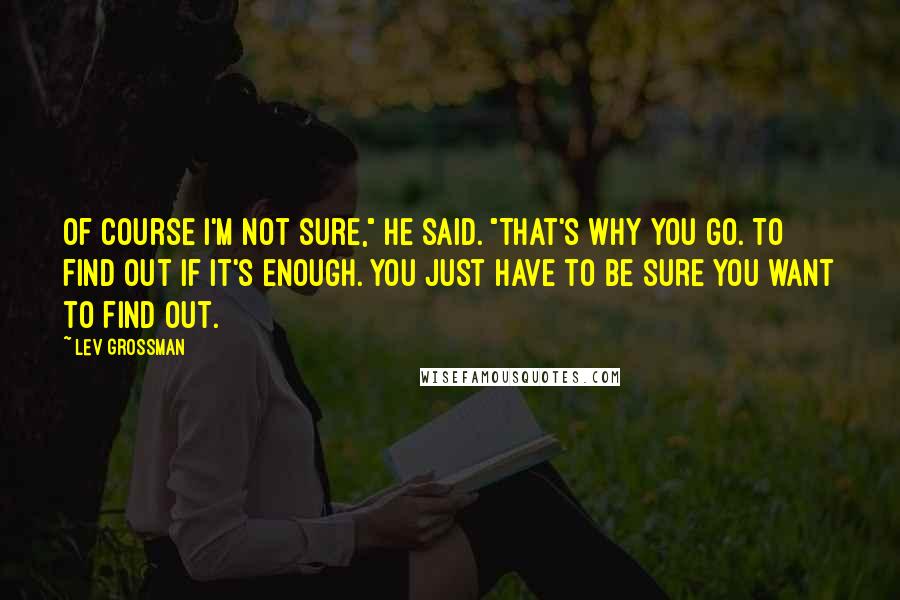Lev Grossman Quotes: Of course I'm not sure," he said. "That's why you go. To find out if it's enough. You just have to be sure you want to find out.