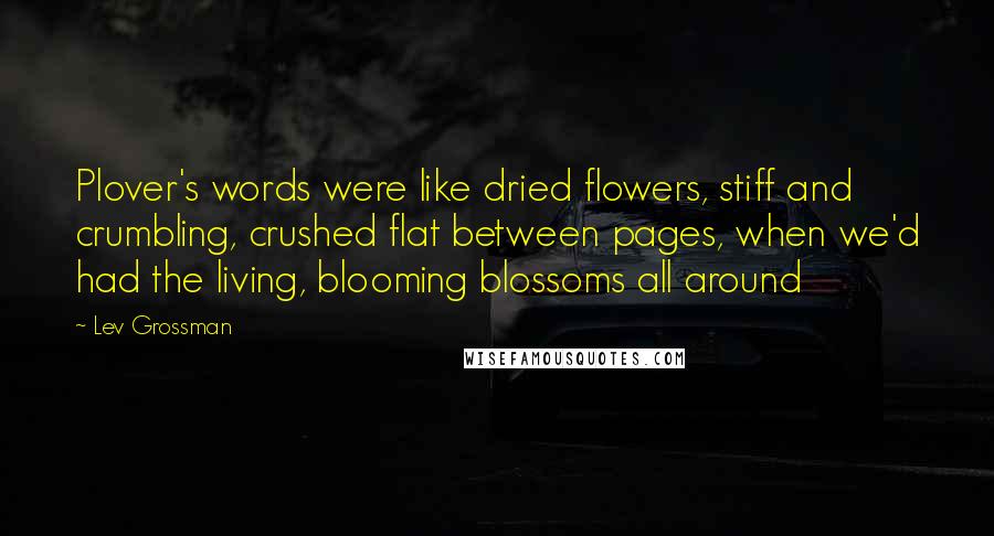 Lev Grossman Quotes: Plover's words were like dried flowers, stiff and crumbling, crushed flat between pages, when we'd had the living, blooming blossoms all around