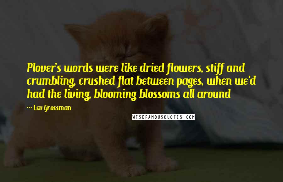 Lev Grossman Quotes: Plover's words were like dried flowers, stiff and crumbling, crushed flat between pages, when we'd had the living, blooming blossoms all around