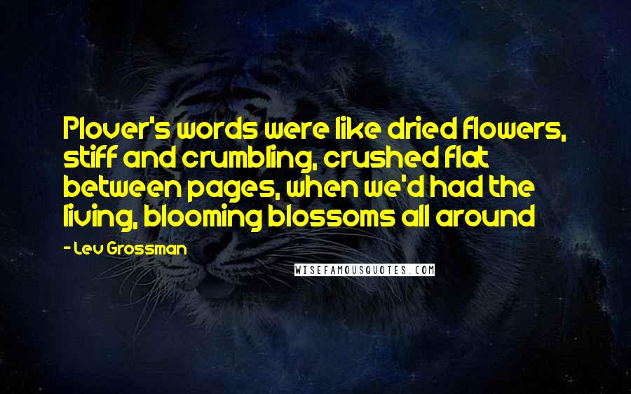 Lev Grossman Quotes: Plover's words were like dried flowers, stiff and crumbling, crushed flat between pages, when we'd had the living, blooming blossoms all around