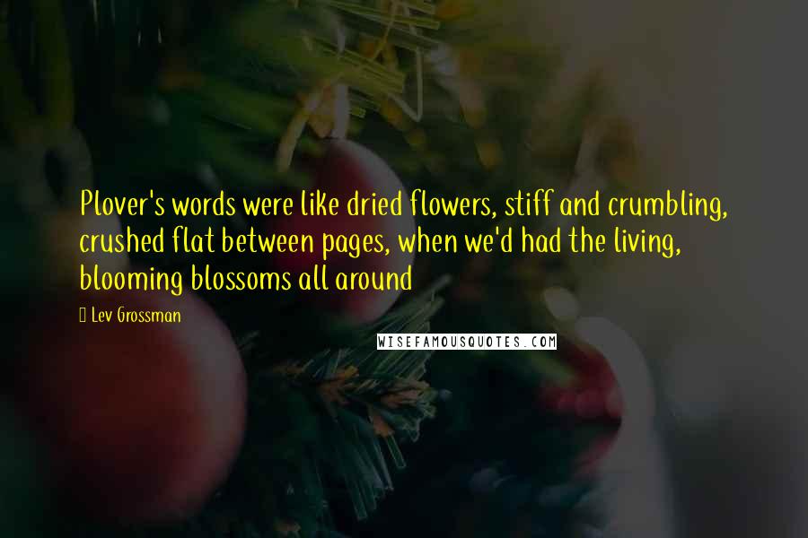 Lev Grossman Quotes: Plover's words were like dried flowers, stiff and crumbling, crushed flat between pages, when we'd had the living, blooming blossoms all around