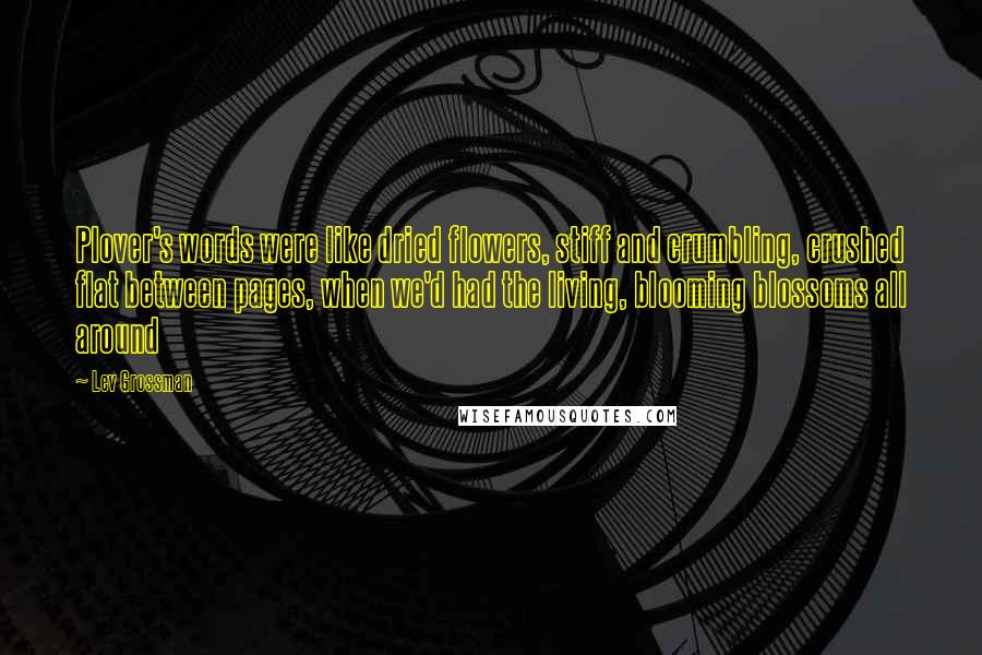 Lev Grossman Quotes: Plover's words were like dried flowers, stiff and crumbling, crushed flat between pages, when we'd had the living, blooming blossoms all around