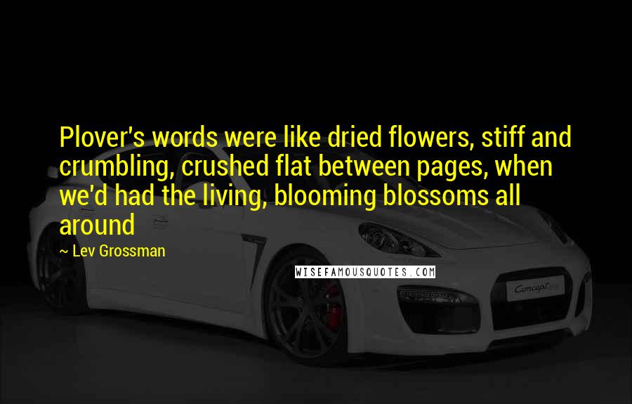 Lev Grossman Quotes: Plover's words were like dried flowers, stiff and crumbling, crushed flat between pages, when we'd had the living, blooming blossoms all around
