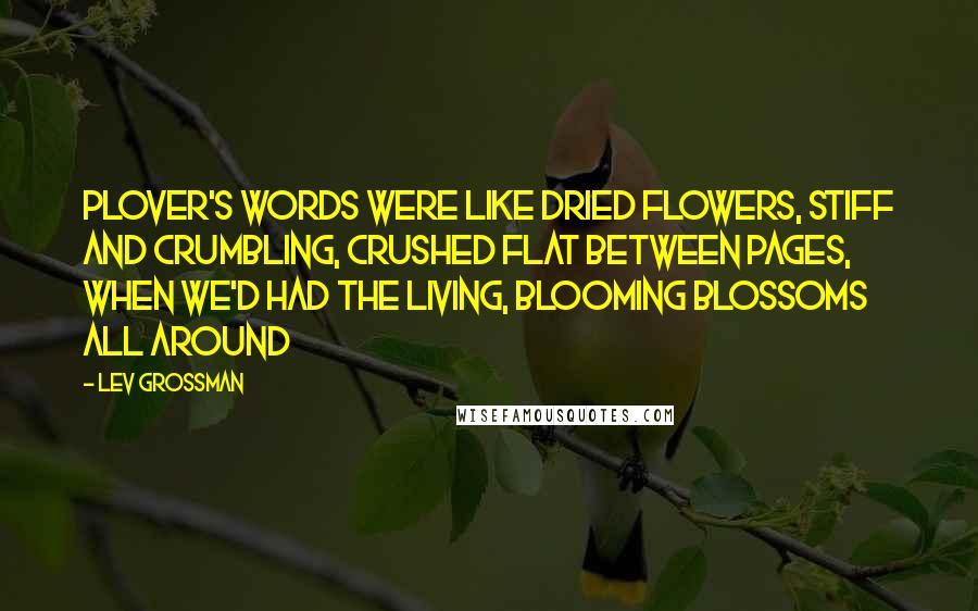 Lev Grossman Quotes: Plover's words were like dried flowers, stiff and crumbling, crushed flat between pages, when we'd had the living, blooming blossoms all around