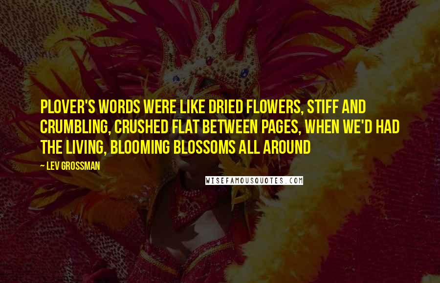 Lev Grossman Quotes: Plover's words were like dried flowers, stiff and crumbling, crushed flat between pages, when we'd had the living, blooming blossoms all around