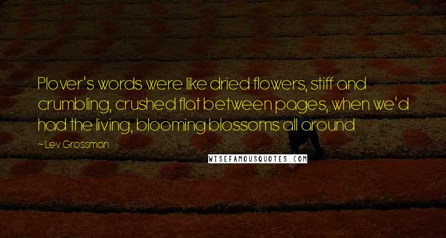 Lev Grossman Quotes: Plover's words were like dried flowers, stiff and crumbling, crushed flat between pages, when we'd had the living, blooming blossoms all around