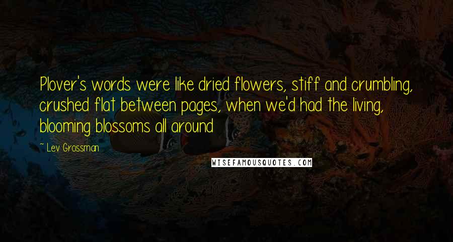 Lev Grossman Quotes: Plover's words were like dried flowers, stiff and crumbling, crushed flat between pages, when we'd had the living, blooming blossoms all around