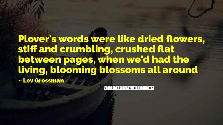 Lev Grossman Quotes: Plover's words were like dried flowers, stiff and crumbling, crushed flat between pages, when we'd had the living, blooming blossoms all around