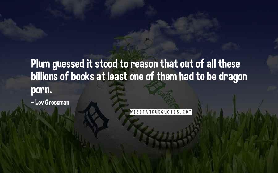 Lev Grossman Quotes: Plum guessed it stood to reason that out of all these billions of books at least one of them had to be dragon porn.