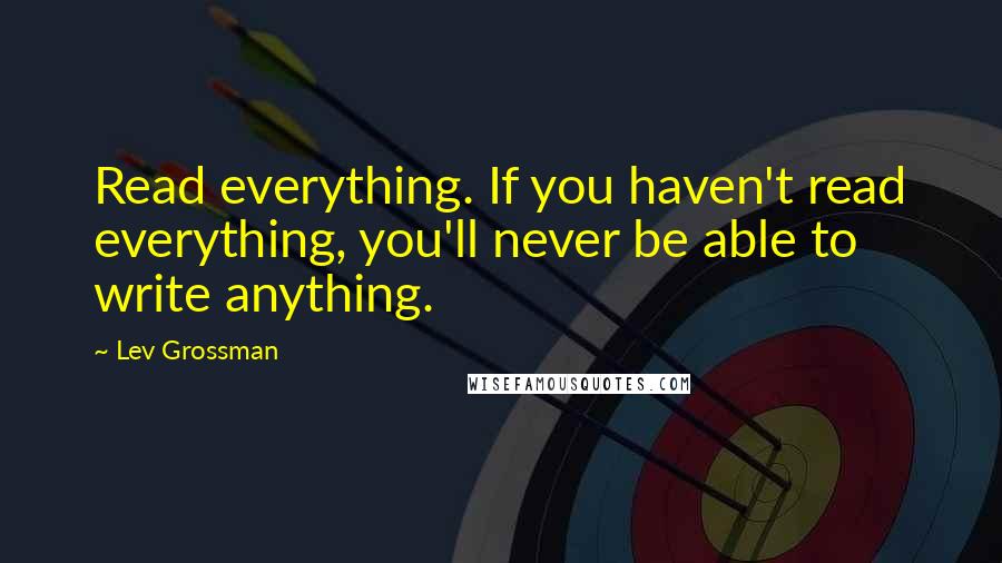 Lev Grossman Quotes: Read everything. If you haven't read everything, you'll never be able to write anything.