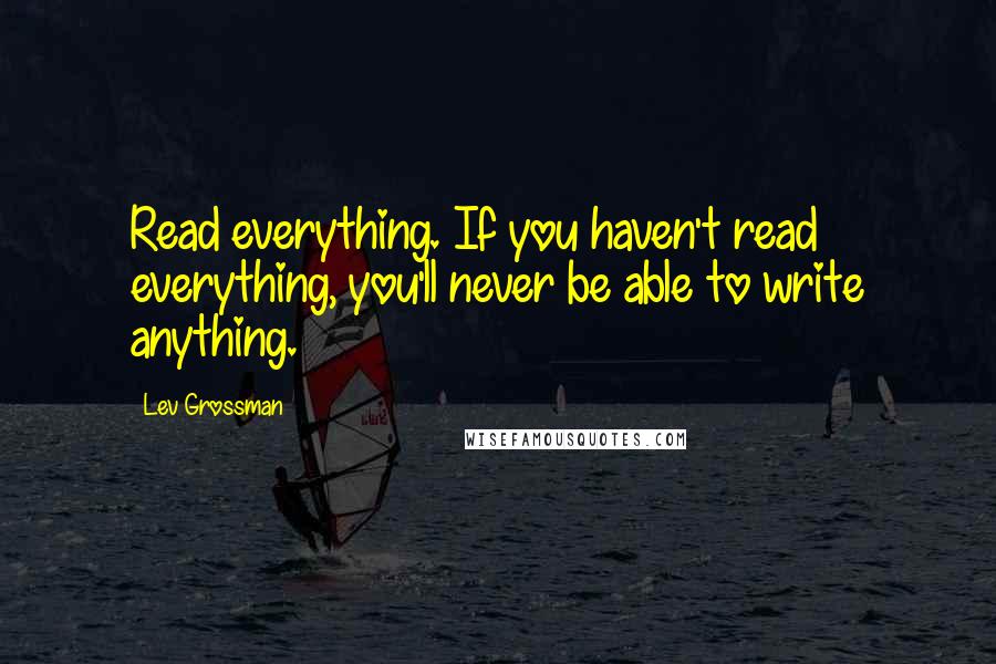 Lev Grossman Quotes: Read everything. If you haven't read everything, you'll never be able to write anything.