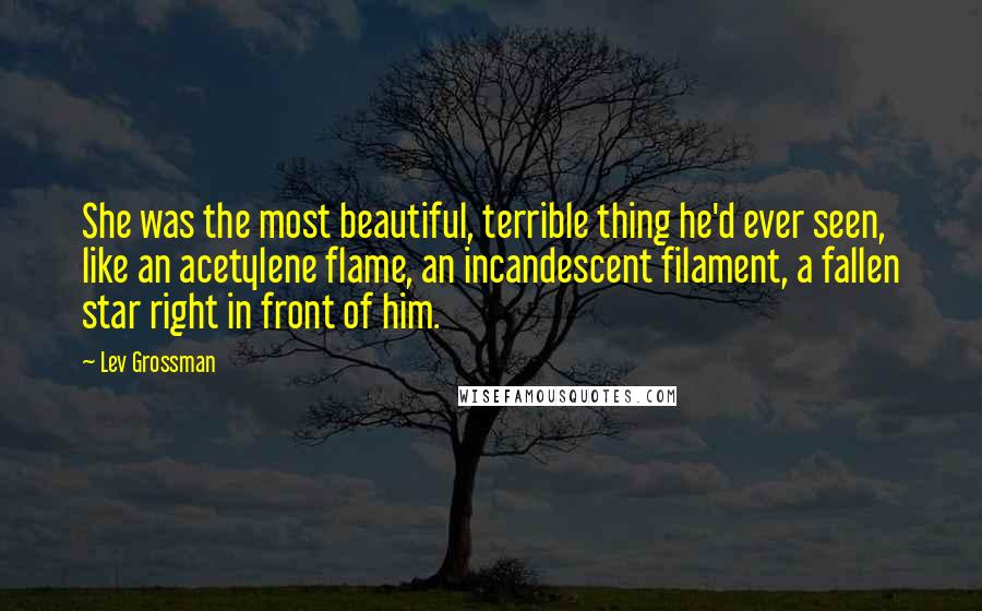 Lev Grossman Quotes: She was the most beautiful, terrible thing he'd ever seen, like an acetylene flame, an incandescent filament, a fallen star right in front of him.