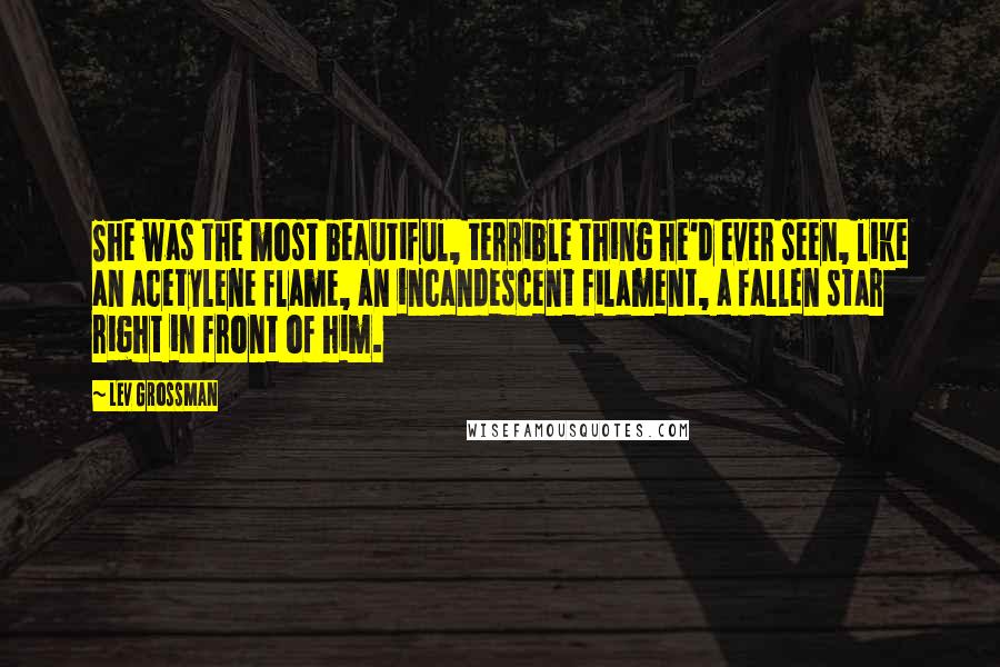 Lev Grossman Quotes: She was the most beautiful, terrible thing he'd ever seen, like an acetylene flame, an incandescent filament, a fallen star right in front of him.