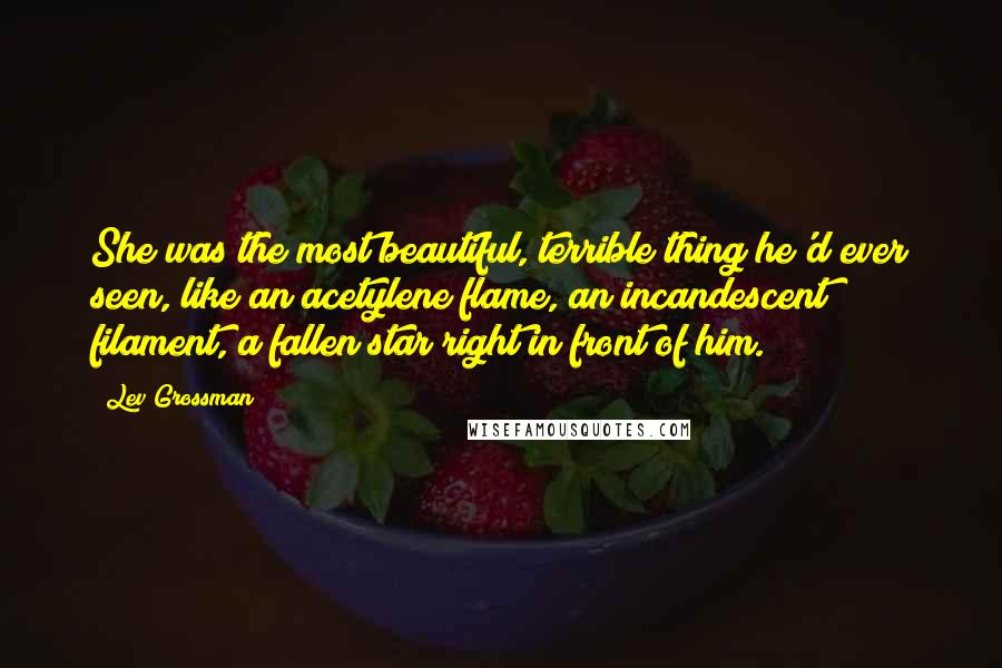 Lev Grossman Quotes: She was the most beautiful, terrible thing he'd ever seen, like an acetylene flame, an incandescent filament, a fallen star right in front of him.