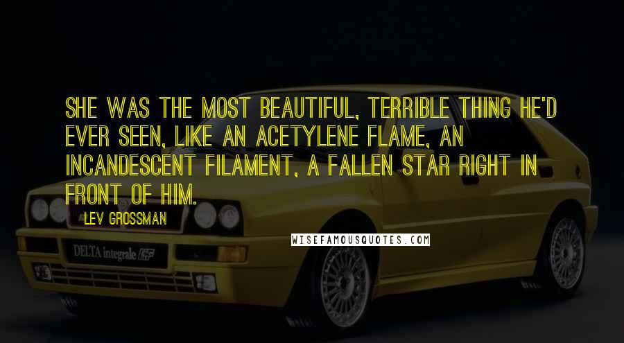 Lev Grossman Quotes: She was the most beautiful, terrible thing he'd ever seen, like an acetylene flame, an incandescent filament, a fallen star right in front of him.