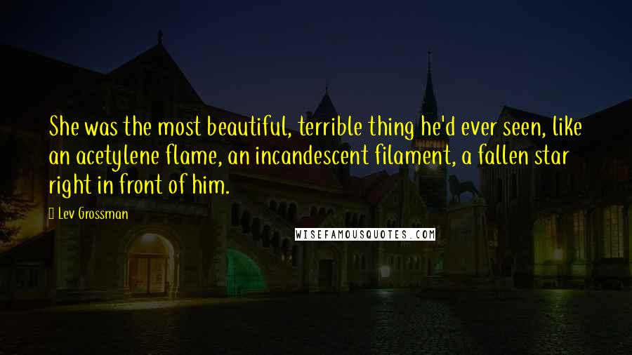 Lev Grossman Quotes: She was the most beautiful, terrible thing he'd ever seen, like an acetylene flame, an incandescent filament, a fallen star right in front of him.