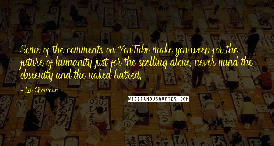 Lev Grossman Quotes: Some of the comments on YouTube make you weep for the future of humanity just for the spelling alone, never mind the obscenity and the naked hatred.