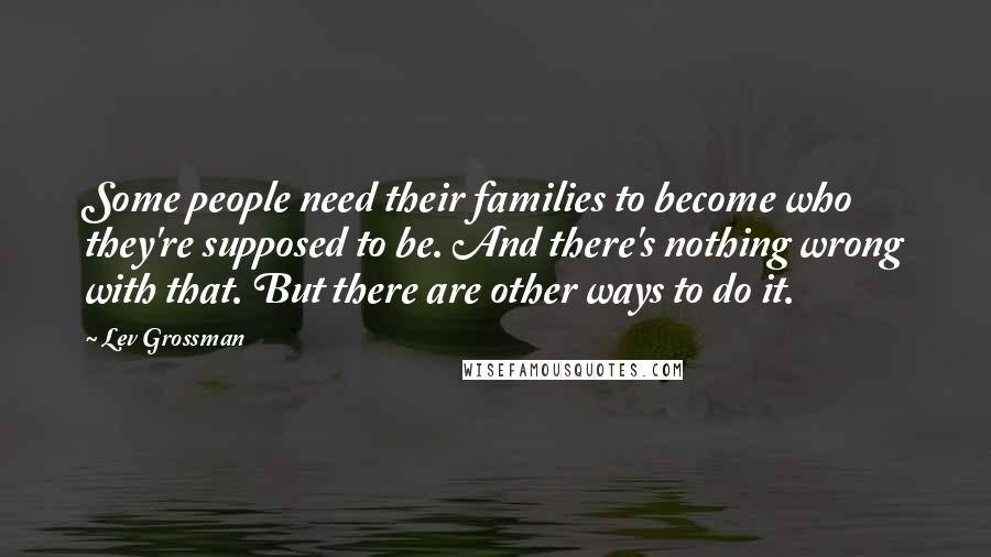 Lev Grossman Quotes: Some people need their families to become who they're supposed to be. And there's nothing wrong with that. But there are other ways to do it.
