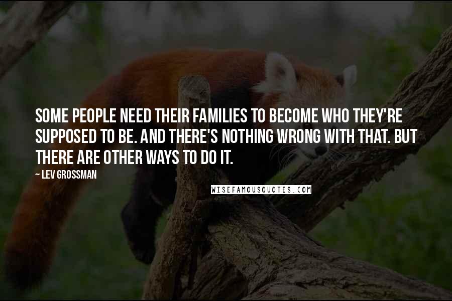Lev Grossman Quotes: Some people need their families to become who they're supposed to be. And there's nothing wrong with that. But there are other ways to do it.
