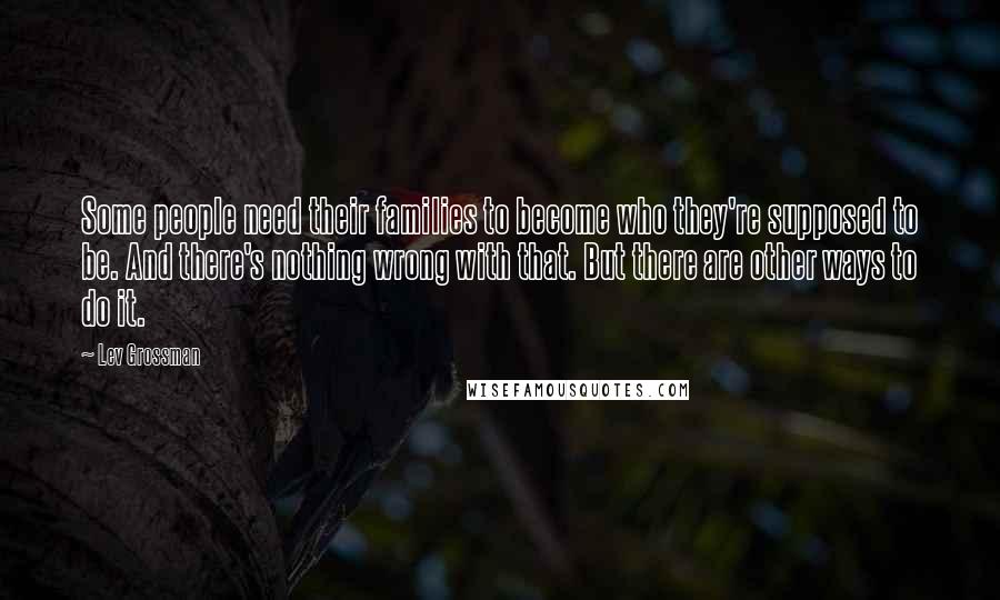 Lev Grossman Quotes: Some people need their families to become who they're supposed to be. And there's nothing wrong with that. But there are other ways to do it.