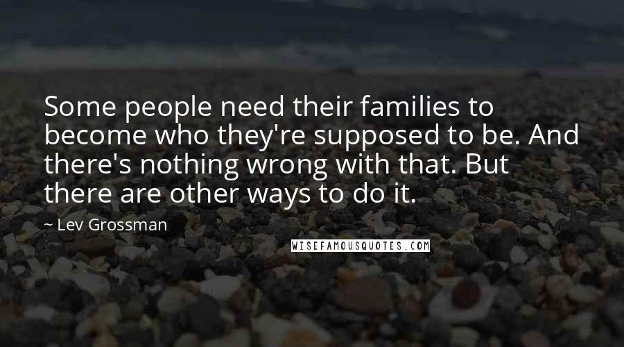 Lev Grossman Quotes: Some people need their families to become who they're supposed to be. And there's nothing wrong with that. But there are other ways to do it.