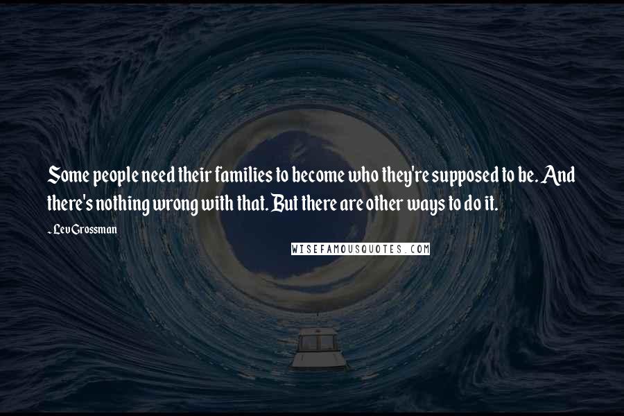 Lev Grossman Quotes: Some people need their families to become who they're supposed to be. And there's nothing wrong with that. But there are other ways to do it.