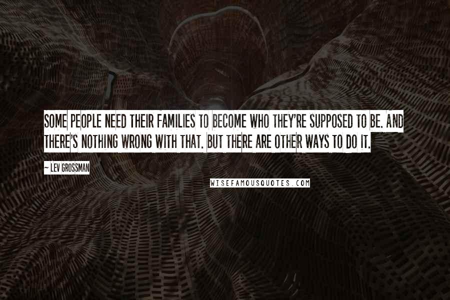 Lev Grossman Quotes: Some people need their families to become who they're supposed to be. And there's nothing wrong with that. But there are other ways to do it.