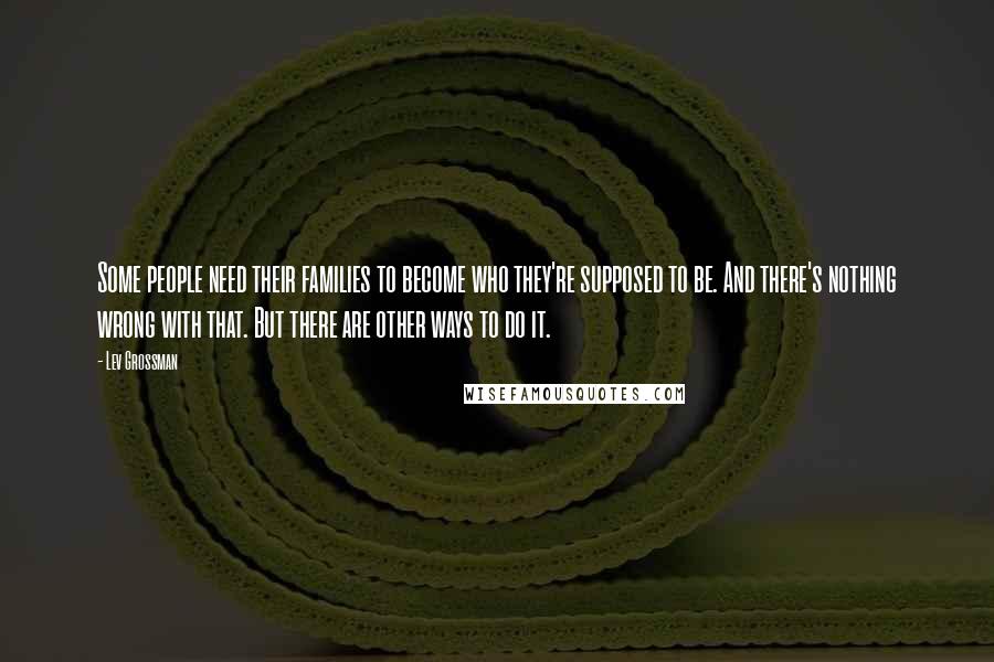 Lev Grossman Quotes: Some people need their families to become who they're supposed to be. And there's nothing wrong with that. But there are other ways to do it.