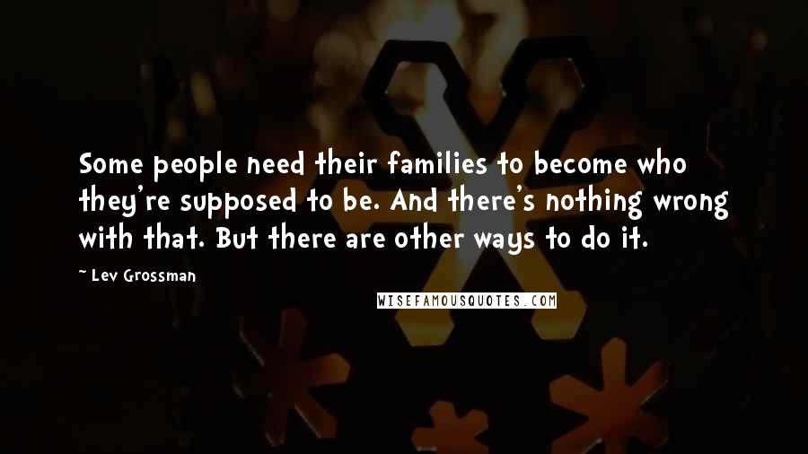 Lev Grossman Quotes: Some people need their families to become who they're supposed to be. And there's nothing wrong with that. But there are other ways to do it.