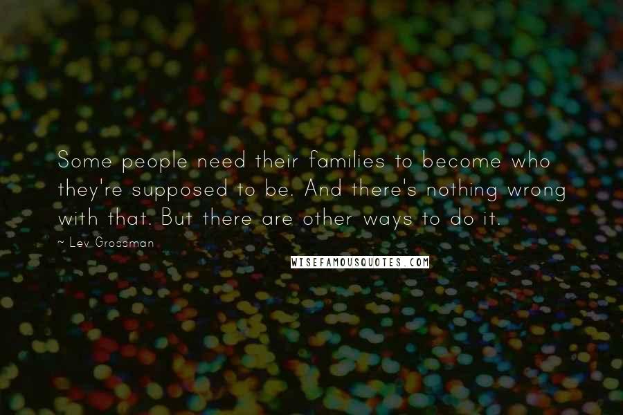 Lev Grossman Quotes: Some people need their families to become who they're supposed to be. And there's nothing wrong with that. But there are other ways to do it.