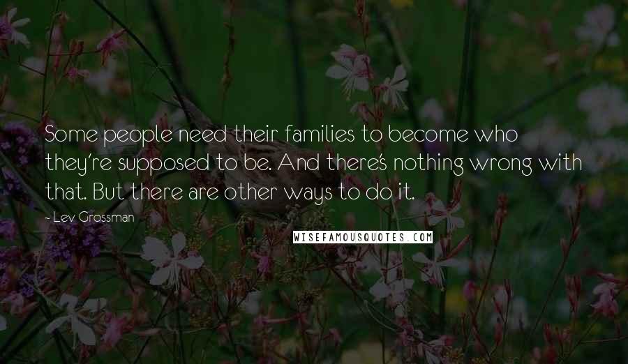 Lev Grossman Quotes: Some people need their families to become who they're supposed to be. And there's nothing wrong with that. But there are other ways to do it.