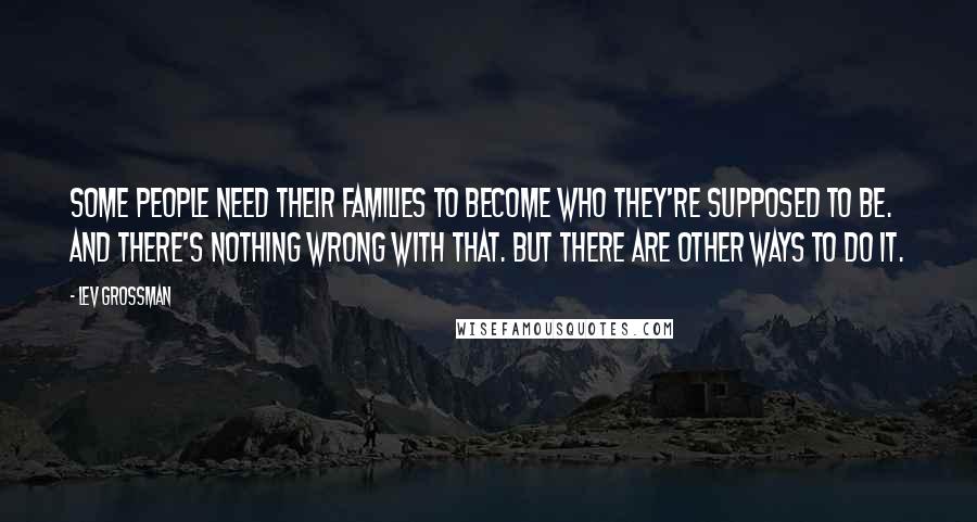 Lev Grossman Quotes: Some people need their families to become who they're supposed to be. And there's nothing wrong with that. But there are other ways to do it.