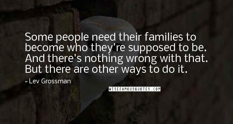 Lev Grossman Quotes: Some people need their families to become who they're supposed to be. And there's nothing wrong with that. But there are other ways to do it.
