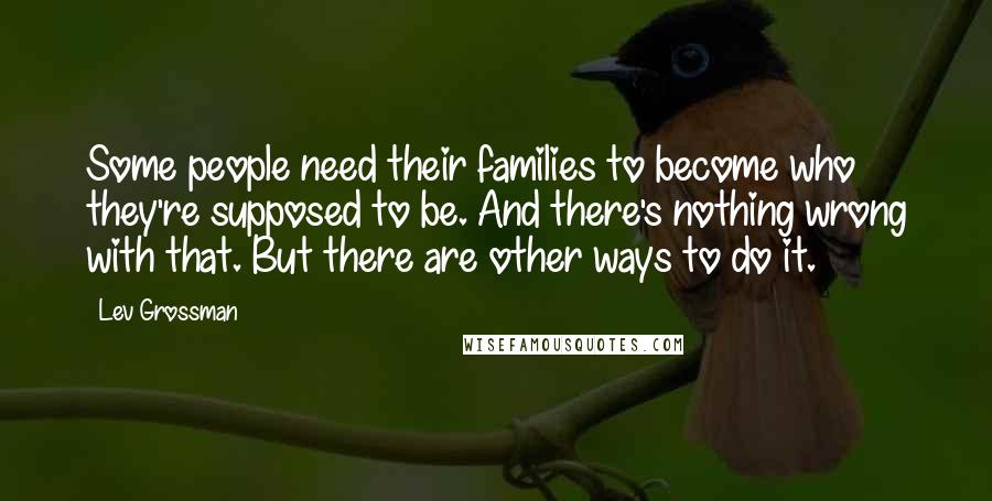 Lev Grossman Quotes: Some people need their families to become who they're supposed to be. And there's nothing wrong with that. But there are other ways to do it.