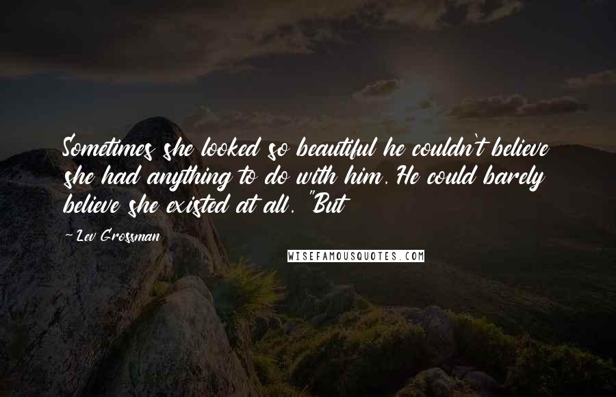 Lev Grossman Quotes: Sometimes she looked so beautiful he couldn't believe she had anything to do with him. He could barely believe she existed at all. "But