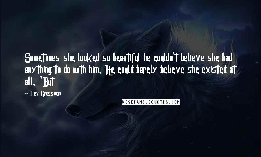 Lev Grossman Quotes: Sometimes she looked so beautiful he couldn't believe she had anything to do with him. He could barely believe she existed at all. "But