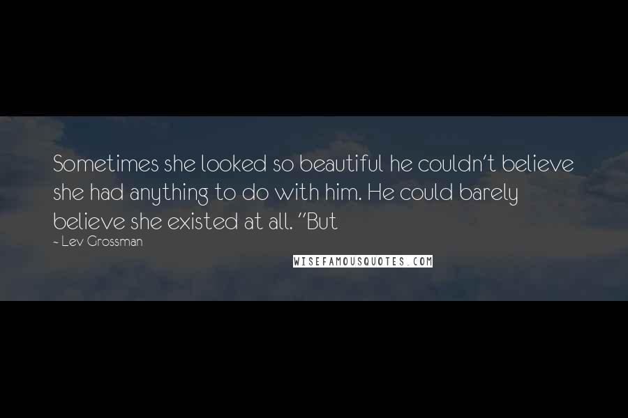 Lev Grossman Quotes: Sometimes she looked so beautiful he couldn't believe she had anything to do with him. He could barely believe she existed at all. "But