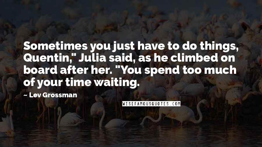 Lev Grossman Quotes: Sometimes you just have to do things, Quentin," Julia said, as he climbed on board after her. "You spend too much of your time waiting.