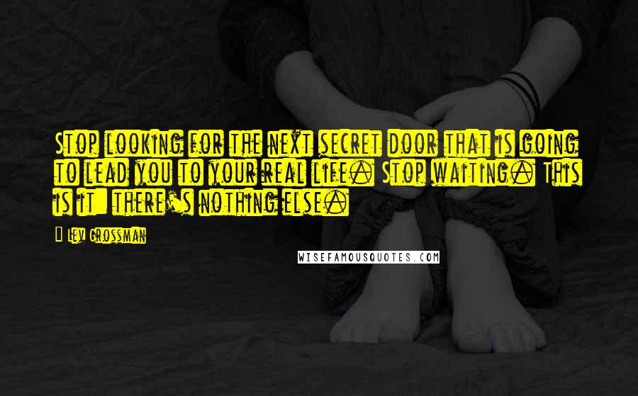 Lev Grossman Quotes: Stop looking for the next secret door that is going to lead you to your real life. Stop waiting. This is it: there's nothing else.