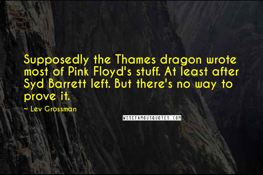 Lev Grossman Quotes: Supposedly the Thames dragon wrote most of Pink Floyd's stuff. At least after Syd Barrett left. But there's no way to prove it.