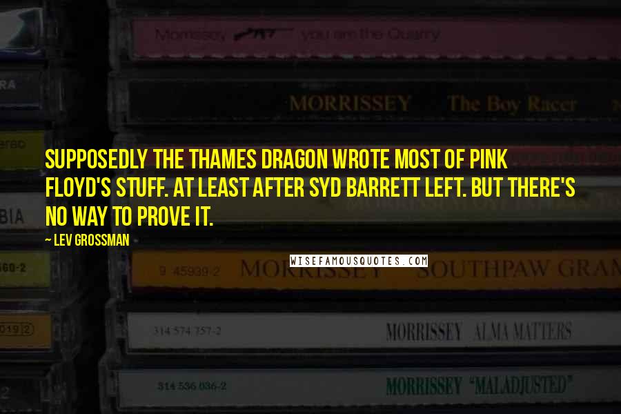 Lev Grossman Quotes: Supposedly the Thames dragon wrote most of Pink Floyd's stuff. At least after Syd Barrett left. But there's no way to prove it.