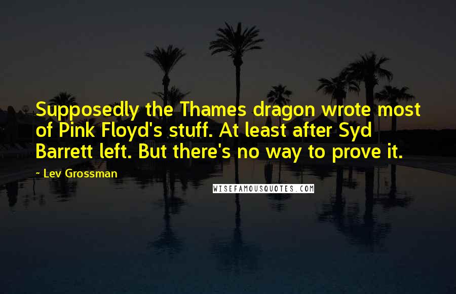Lev Grossman Quotes: Supposedly the Thames dragon wrote most of Pink Floyd's stuff. At least after Syd Barrett left. But there's no way to prove it.